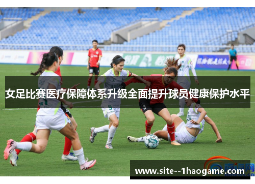 女足比赛医疗保障体系升级全面提升球员健康保护水平 女足比赛医疗保障体系升级全面提升球员健康保护水平