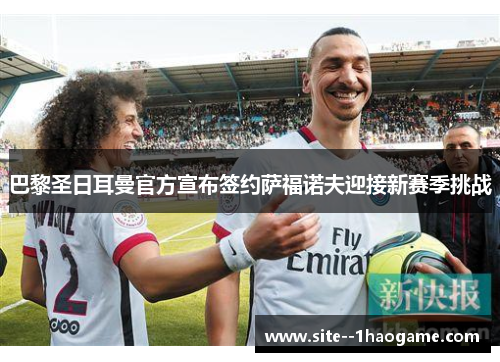 巴黎圣日耳曼官方宣布签约萨福诺夫迎接新赛季挑战 巴黎圣日耳曼官方宣布签约萨福诺夫迎接新赛季挑战