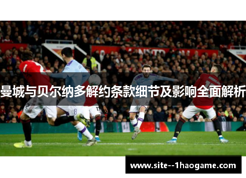 曼城与贝尔纳多解约条款细节及影响全面解析