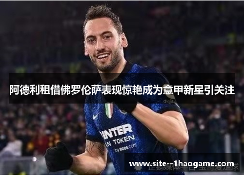阿德利租借佛罗伦萨表现惊艳成为意甲新星引关注 阿德利租借佛罗伦萨表现惊艳成为意甲新星引关注