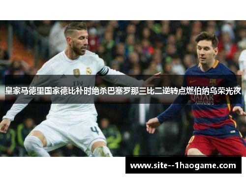 皇家马德里国家德比补时绝杀巴塞罗那三比二逆转点燃伯纳乌荣光夜 皇家马德里国家德比补时绝杀巴塞罗那三比二逆转点燃伯纳乌荣光夜